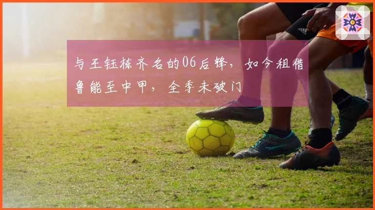 与王钰栋齐名的06后锋，如今租借鲁能至中甲，全季未破门