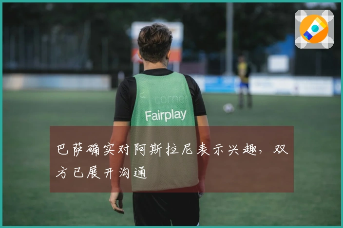 巴萨确实对阿斯拉尼表示兴趣，双方已展开沟通