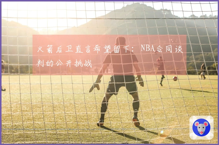 火箭后卫直言希望留下：NBA合同谈判的公开挑战