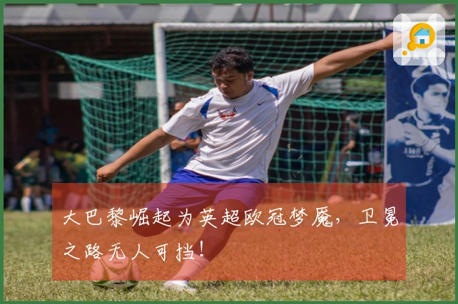 大巴黎崛起为英超欧冠梦魇，卫冕之路无人可挡！