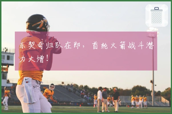 东契奇归队在即，首轮火箭战斗潜力大增！