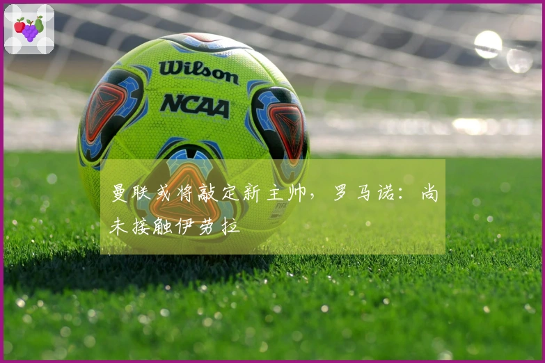 曼联或将敲定新主帅，罗马诺：尚未接触伊劳拉