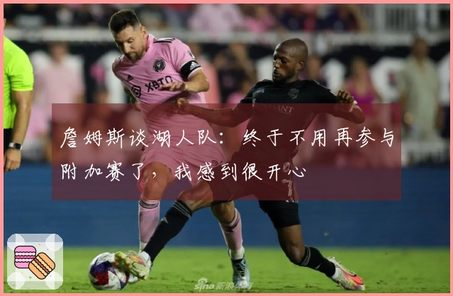 詹姆斯谈湖人队：终于不用再参与附加赛了，我感到很开心
