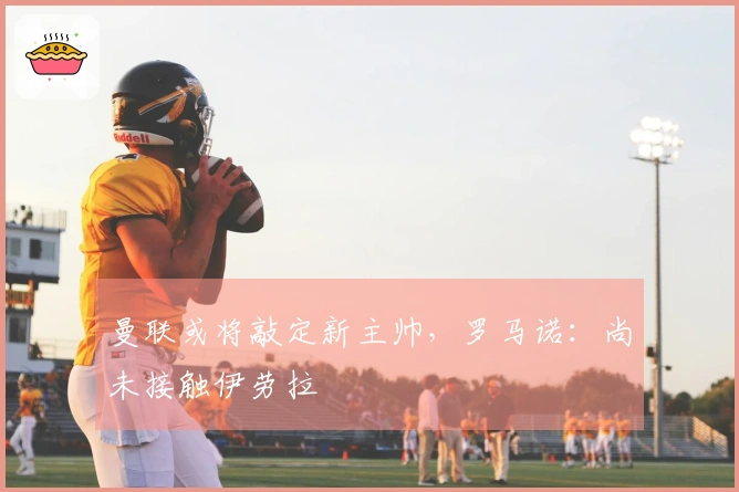 曼联或将敲定新主帅，罗马诺：尚未接触伊劳拉