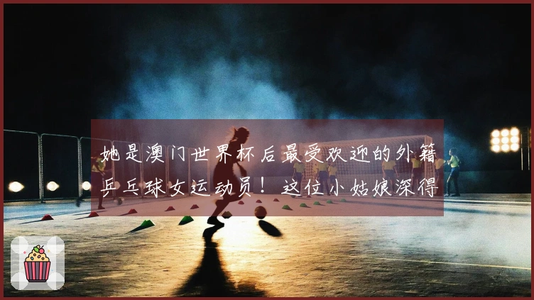 她是澳门世界杯后最受欢迎的外籍乒乓球女运动员！这位小姑娘深得中国球迷的心