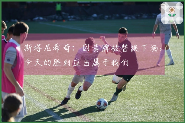 斯塔尼希奇：因黄牌被替换下场，今天的胜利应当属于我们