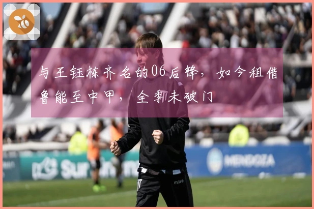 与王钰栋齐名的06后锋，如今租借鲁能至中甲，全季未破门