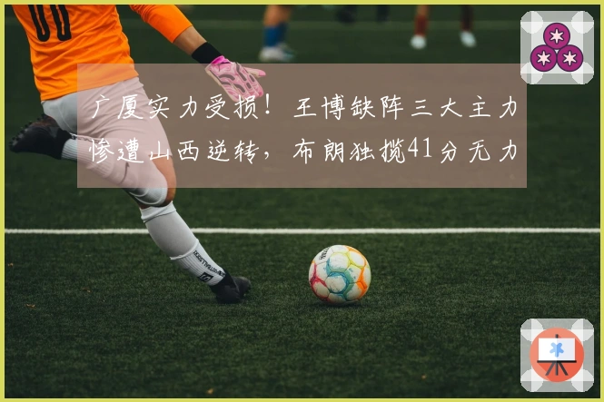 广厦实力受损！王博缺阵三大主力惨遭山西逆转，布朗独揽41分无力回天
