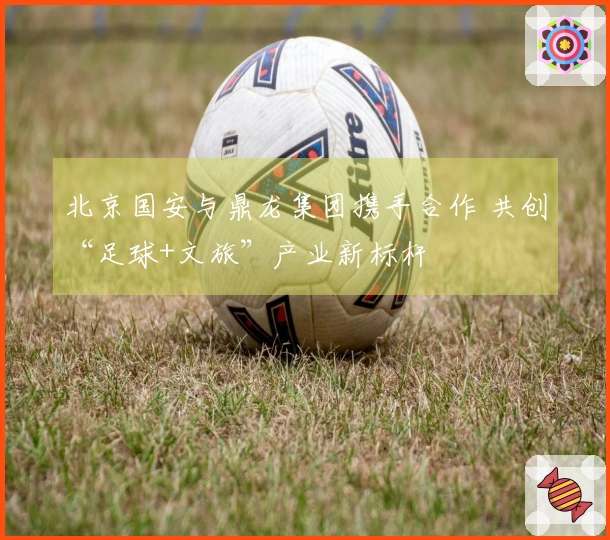 北京国安与鼎龙集团携手合作 共创“足球+文旅”产业新标杆