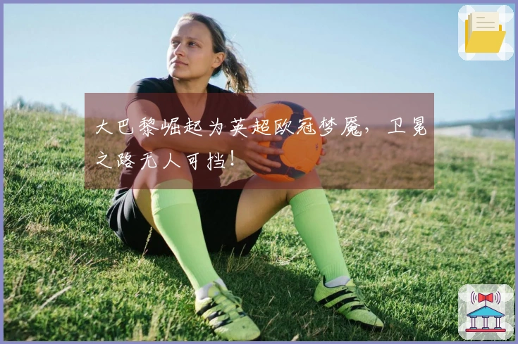 大巴黎崛起为英超欧冠梦魇，卫冕之路无人可挡！