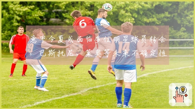 意甲今夏或面临多位明星球员转会，巴斯托尼、莱奥等未来不确定性增加