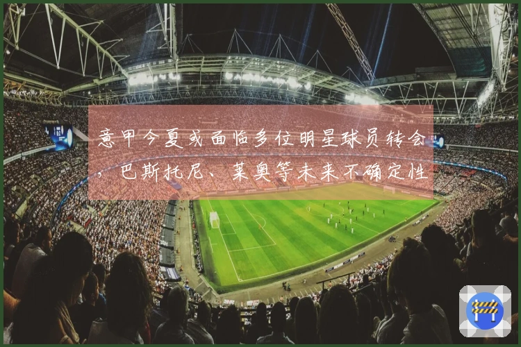 意甲今夏或面临多位明星球员转会，巴斯托尼、莱奥等未来不确定性增加