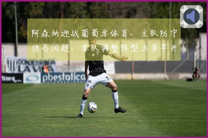 阿森纳迎战葡萄牙体育，主队防守仍存问题，客队调整阵型力争早开局