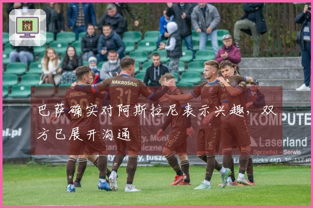 巴萨确实对阿斯拉尼表示兴趣，双方已展开沟通